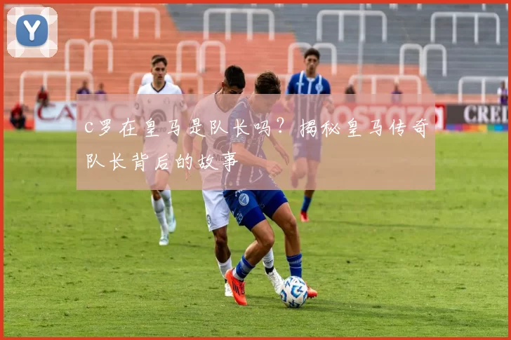 c罗在皇马是队长吗？揭秘皇马传奇队长背后的故事