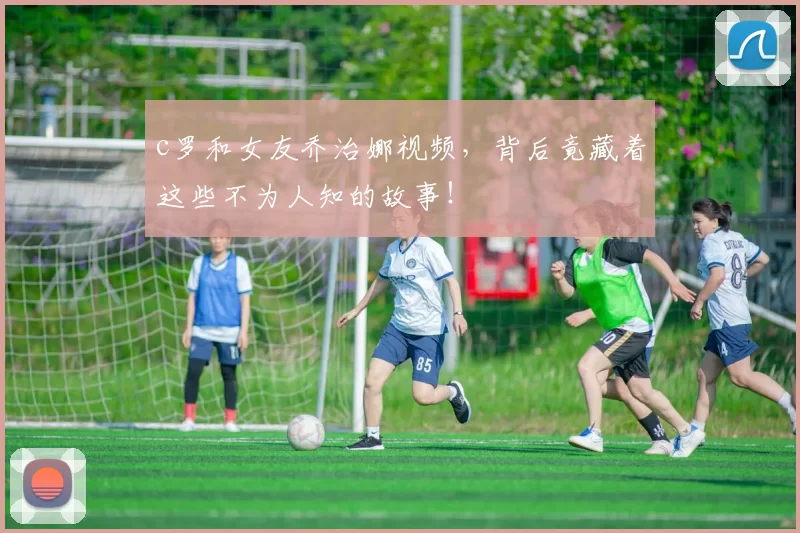 c罗和女友乔治娜视频，背后竟藏着这些不为人知的故事！