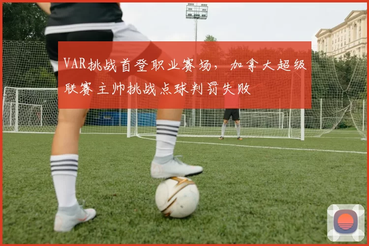 VAR挑战首登职业赛场，加拿大超级联赛主帅挑战点球判罚失败