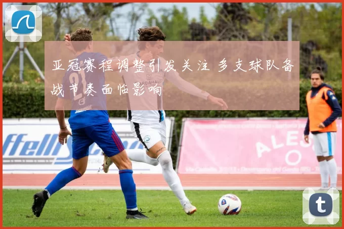 亚冠赛程调整引发关注 多支球队备战节奏面临影响