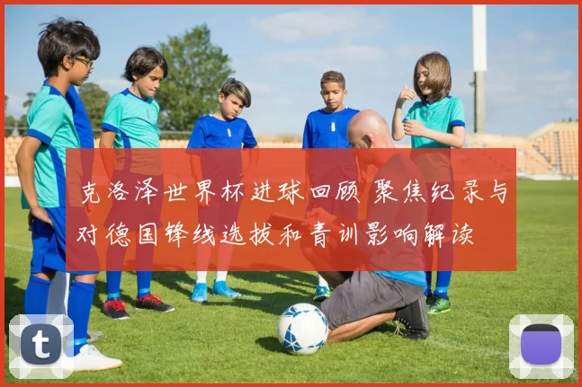 克洛泽世界杯进球回顾 聚焦纪录与对德国锋线选拔和青训影响解读