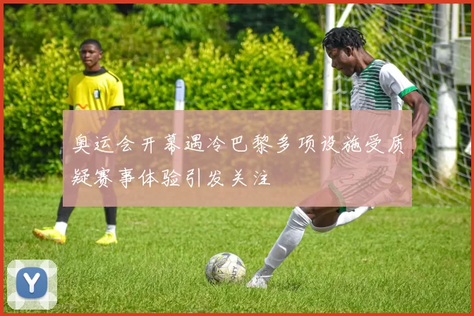 奥运会开幕遇冷巴黎多项设施受质疑赛事体验引发关注