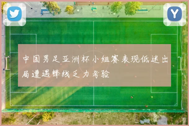 中国男足亚洲杯小组赛表现低迷出局遭遇锋线乏力考验