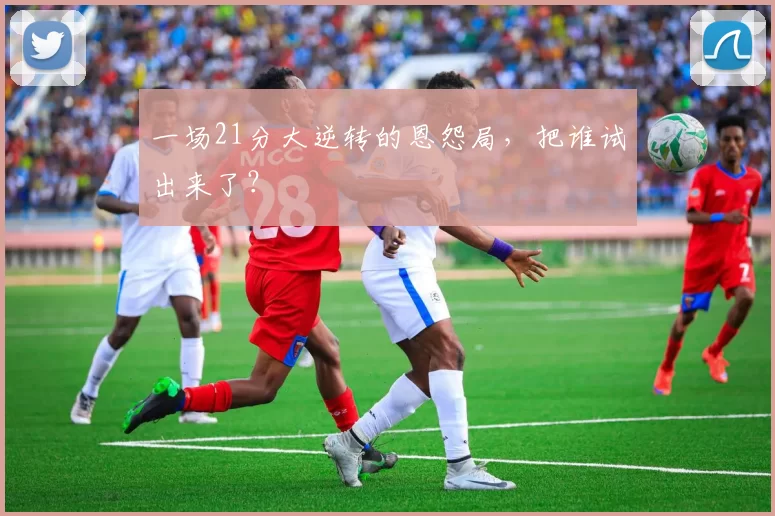 一场21分大逆转的恩怨局，把谁试出来了？