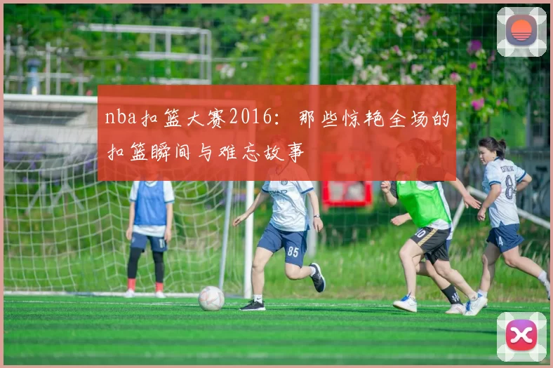 nba扣篮大赛2016：那些惊艳全场的扣篮瞬间与难忘故事