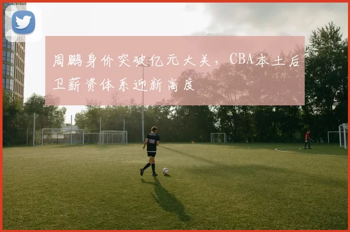 周鹏身价突破亿元大关，CBA本土后卫薪资体系迎新高度