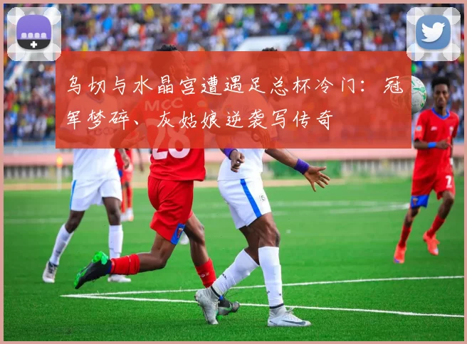 乌切与水晶宫遭遇足总杯冷门：冠军梦碎、灰姑娘逆袭写传奇