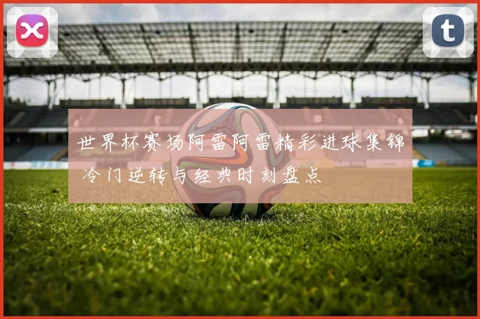 世界杯赛场阿雷阿雷精彩进球集锦 冷门逆转与经典时刻盘点