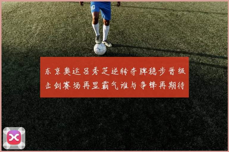 东京奥运吕秀芝逆转夺牌稳步晋级击剑赛场再显霸气谁与争锋再期待