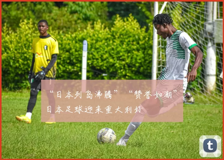 “日本列岛沸腾”“赞誉如潮”！日本足球迎来重大利好