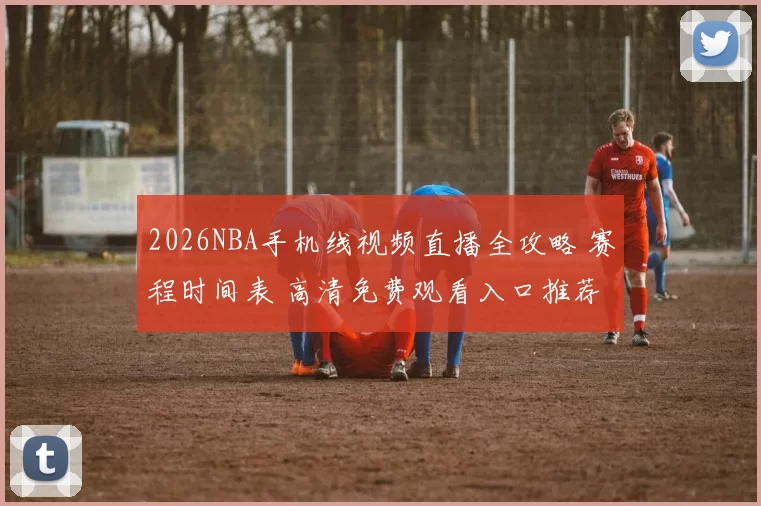 2026NBA手机线视频直播全攻略 赛程时间表 高清免费观看入口推荐