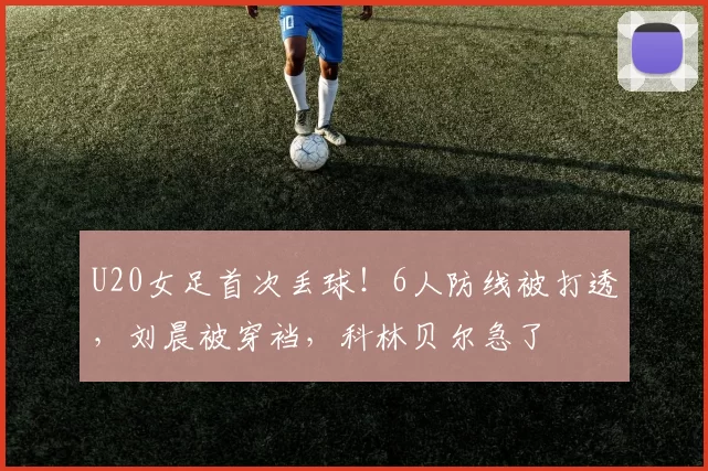 U20女足首次丢球！6人防线被打透，刘晨被穿裆，科林贝尔急了