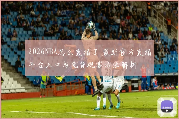 2026NBA怎么直播了 最新官方直播平台入口与免费观赛方法解析