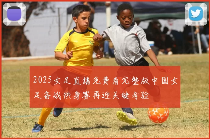 2025女足直播免费看完整版中国女足备战热身赛再迎关键考验