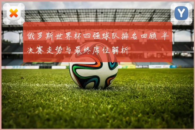 俄罗斯世界杯四强球队排名回顾 半决赛走势与最终席位解析