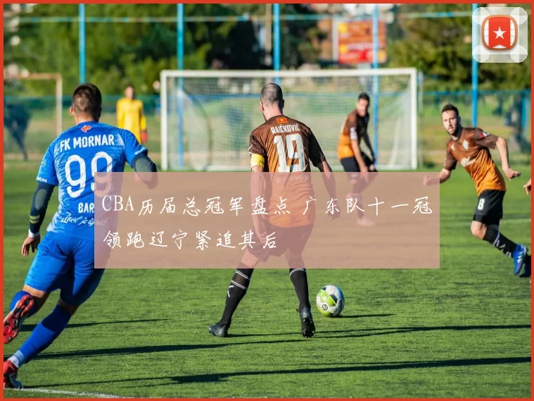 CBA历届总冠军盘点 广东队十一冠领跑辽宁紧追其后