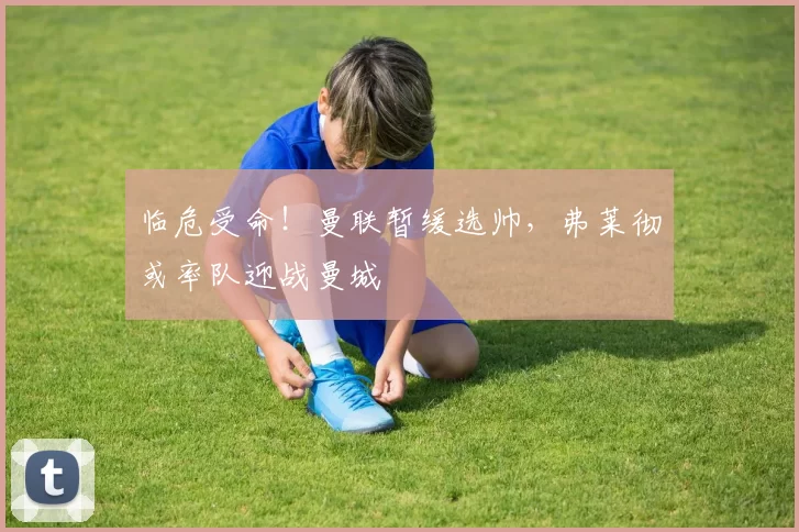 临危受命！曼联暂缓选帅，弗莱彻或率队迎战曼城