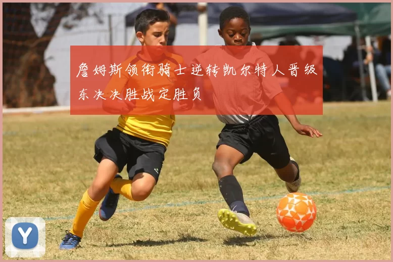 詹姆斯领衔骑士逆转凯尔特人晋级东决决胜战定胜负