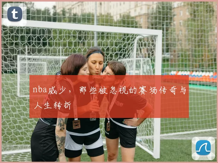 nba威少，那些被忽视的赛场传奇与人生转折