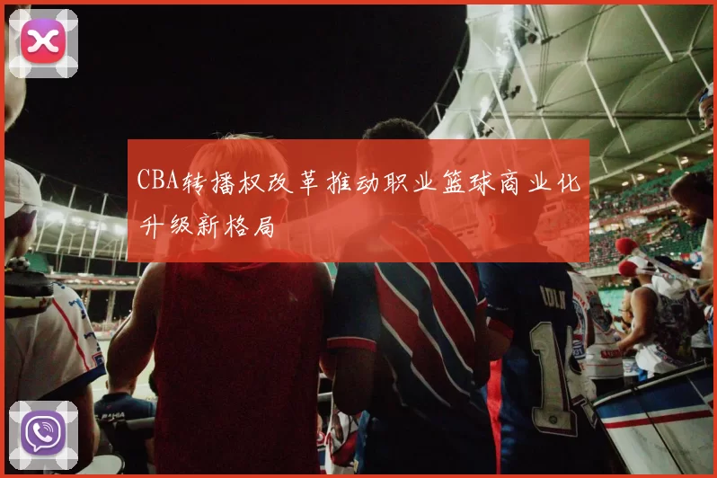 CBA转播权改革推动职业篮球商业化升级新格局