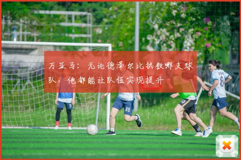 万亚马：无论德泽尔比执教哪支球队，他都能让队伍实现提升