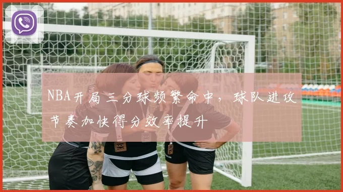 NBA开局三分球频繁命中,球队进攻节奏加快得分效率提升
