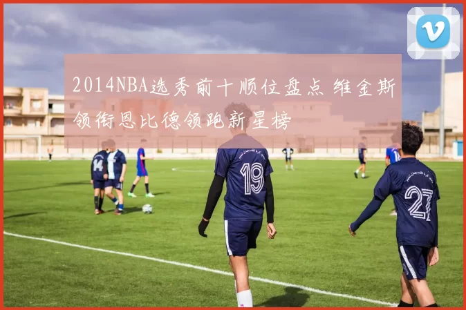 2014NBA选秀前十顺位盘点 维金斯领衔恩比德领跑新星榜