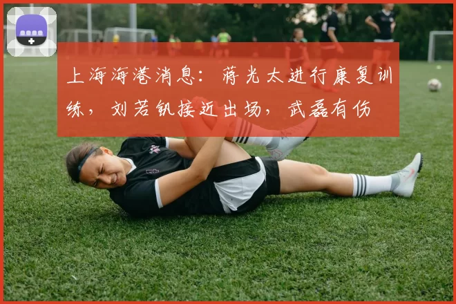 上海海港消息：蒋光太进行康复训练，刘若钒接近出场，武磊有伤