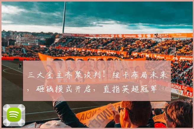 三大金主齐聚谈判！纽卡布局未来，砸钱模式开启，直指英超冠军