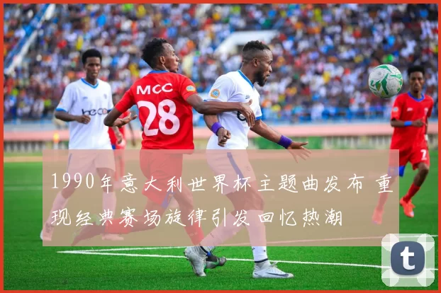 1990年意大利世界杯主题曲发布 重现经典赛场旋律引发回忆热潮