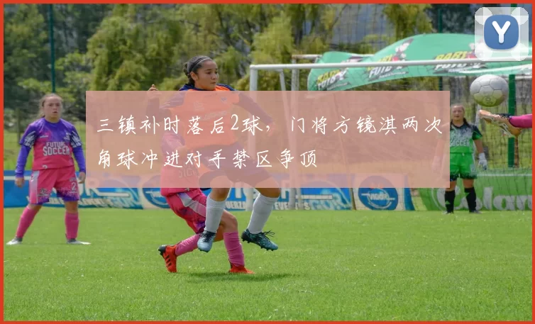 三镇补时落后2球，门将方镜淇两次角球冲进对手禁区争顶