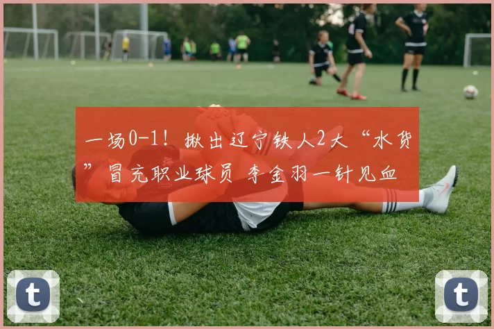 一场0-1！揪出辽宁铁人2大“水货”冒充职业球员 李金羽一针见血