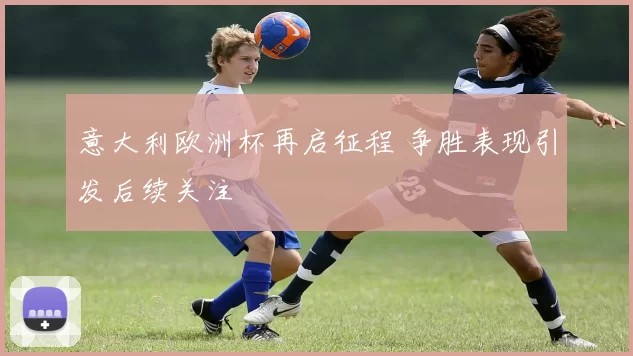 意大利欧洲杯再启征程 争胜表现引发后续关注