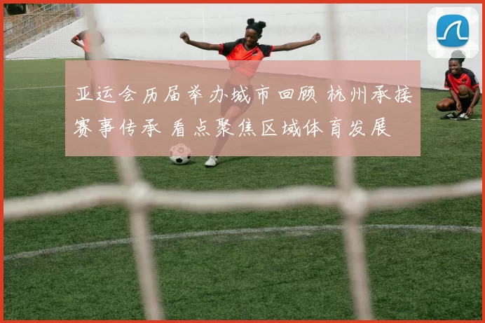 亚运会历届举办城市回顾 杭州承接赛事传承 看点聚焦区域体育发展