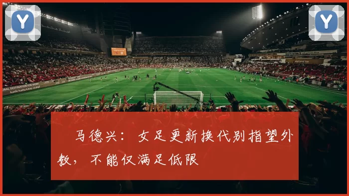 ​马德兴：女足更新换代别指望外教，不能仅满足低限