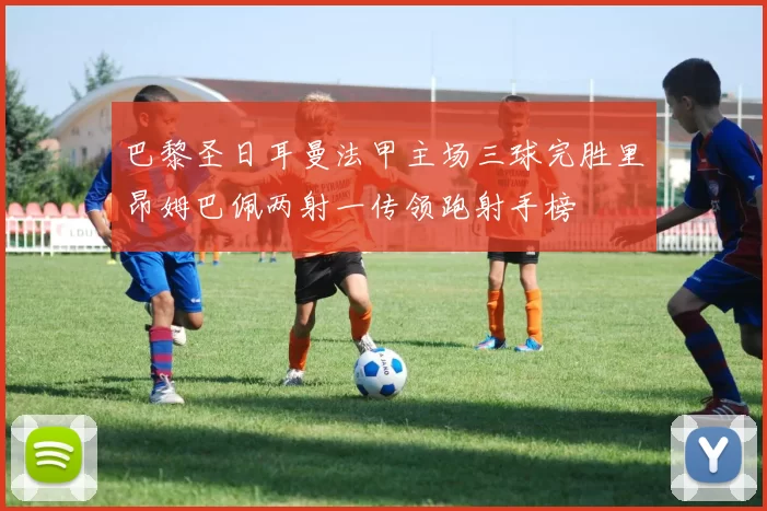 巴黎圣日耳曼法甲主场三球完胜里昂姆巴佩两射一传领跑射手榜