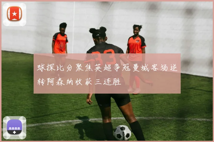 球探比分聚焦英超争冠曼城客场逆转阿森纳收获三连胜