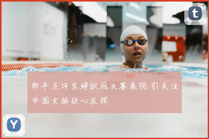 郎平点评朱婷欧冠决赛表现 引关注中国女排核心发挥