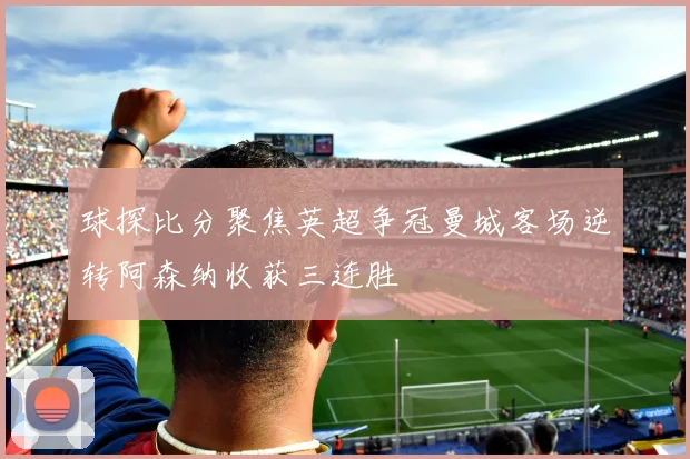 球探比分聚焦英超争冠曼城客场逆转阿森纳收获三连胜