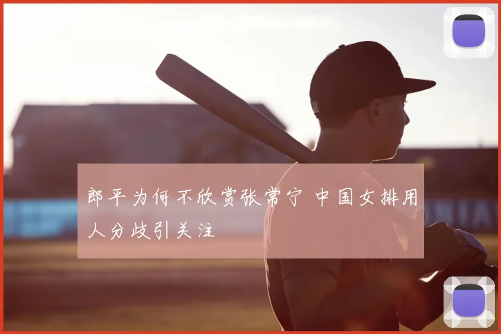 郎平为何不欣赏张常宁 中国女排用人分歧引关注