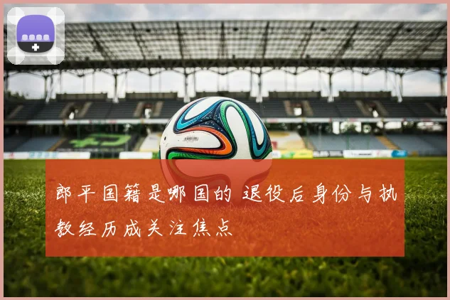 郎平国籍是哪国的 退役后身份与执教经历成关注焦点